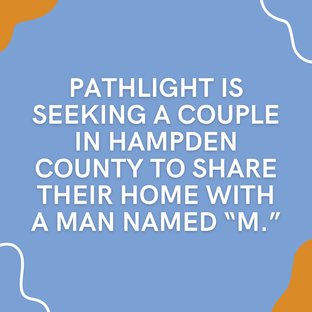 Pathlight is seeking a couple in Hampden County to share their home with a man named “M.”-2
