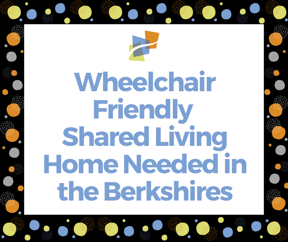 Wheelchair friendly shared living home needed in Berkshires. Frame is black with orange, green, and blue circles.